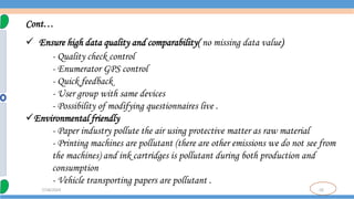 10
7/18/2024
Cont…
 Ensure high data quality and comparability( no missing data value)
- Quality check control
- Enumerator GPS control
- Quick feedback
- User group with same devices
- Possibility of modifying questionnaires live .
Environmental friendly
- Paper industry pollute the air using protective matter as raw material
- Printing machines are pollutant (there are other emissions we do not see from
the machines) and ink cartridges is pollutant during both production and
consumption
- Vehicle transporting papers are pollutant .
 