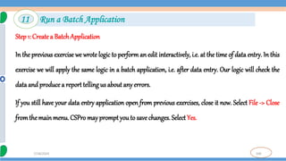 100
7/18/2024
Step 1: Create a BatchApplication
In the previous exercise we wrote logic to perform an edit interactively, i.e. at the time of data entry. In this
exercise we will apply the same logic in a batch application, i.e. after data entry. Our logic will check the
data and produce a reporttelling us about any errors.
If you still have your data entry application open from previous exercises, close it now. Select File -> Close
fromthe mainmenu. CSPro may prompt you to save changes. Select Yes.
11 Run a Batch Application
 