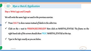 104
7/18/2024
Step 2: Write Logic and Compile
We will write the same logic we used in the previous exercise.
 PressCtrl+Tto show names insteadof labels in the edits tree.
 Click on the + next to PERSON_RECORD_EDT then click on MARITAL_STATUS. The frame on the
righthand side of the screenshouldshow PROC MARITAL_STATUS at the top.
 Type in the logicexactlyas you see below.
11 Run a Batch Application
 
