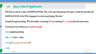 105
7/18/2024
Note that we used $ in place of MARITAL_STATUS. This is the same thing because the logic is inside the procedure for
MARITAL_STATUS. In the CSPro language, $ is a short wayof saying"this item."
Compilethe logic by clicking on the toolbar, or pressingCtrl+Kor selecting File -> Compile fromthe mainmenu.
Correct anyerrorsuntil yousee CompileSuccessful.
PROCMARITAL_STATUS
if $ = 1 andAGE< 12 then
errmsg("Tooyoung to be married");
endif;
11 Run a Batch Application
 