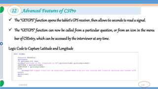 114
7/18/2024
 The “GETGPS” function opens the tablet’s GPS receiver, then allows 60 seconds to reada signal.
 The “GETGPS” function can now be called from a particular question, or from an icon in the menu
bar of CSEntry, whichcan be accessed by the interviewerat any time.
Logic Code to Capture Latitude and Longitude
12 Advanced Features of CSPro
 