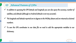 115
7/18/2024
 In addition to querying the GPS latitude and longitude you can also query the accuracy, number of
satellites, and altitude (althoughon Android altitude is not very accurate).
 The longitude and latitude reported are in degrees in the WGS84 datum and are returned as decimal
numbers.
 To save the GPS coordinates in our data file we need to add the appropriate variables to our
dictionary.
12 Advanced Features of CSPro
 