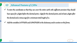 116
7/18/2024
 To store the coordinates so that they can cover the entire earth with sufficient precision they should
have space for 3 digits before the decimal point, 1 digit for the decimal point, and at least 5 digits after
the decimal and a minus signfor a minimum total length of 10.
 Add the variables LATITUDEand LONGITUDEto the dictionary and to sectionon theforms.
12 Advanced Features of CSPro
 