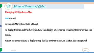118
7/18/2024
Displaying GPSPoints on a Map
map mymap;
mymap.addMarker(longitude, latitude);
To display the map, call the show() function. This displays a Google Map containing the marker that was
added.
We can use a map variable to displaya map that has a marker at the GPS locationthat we captured
12 Advanced Features of CSPro
 