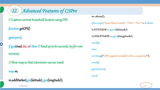 119
7/18/2024
// Capture current household location using GPS
function getGPS()
gps(open);
if gps(read, 60, 10) then // Read up to 60 seconds, try for 10m
accuracy
// Showmap so that interviewer can see result
map m;
m.addMarker(gps(latitude), gps(longitude));
12 Advanced Features of CSPro
 