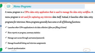 121
7/18/2024
A menu program is a CSPro data entry application that is used to manage the data entry workflow. A
menu program is not used for capturing any interview data itself. Instead, it launches other data entry
programs for interviews. Menu programs generallyhave some or all of following functions:
 LaunchesotherCSPro applications to do data collection(often pre-filling id items)
 Showreports on progress, summarystatistics
 Manage useraccessthroughusernames/passwords
 Manage household listing and interview assignments
 Launchsynchronization
13 Menu Programs
 