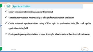123
7/18/2024
 Deployapplications to mobile devices over the internet
 Use the synchronization options dialog to add synchronizationto an application
 Create advanced synchronizations using CSPro logic to synchronize data files and update
applications in the field
 Create peer to peer synchronizations betweendevices for situations where there is no internetaccess
14 Synchronization
 