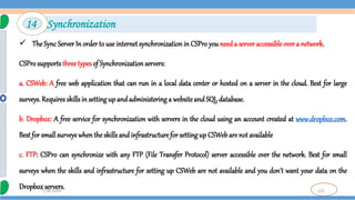 125
7/18/2024
 The Sync Server In order to use internet synchronizationin CSPro you needa server accessible over a network.
CSProsupports three types of Synchronizationservers:
a. CSWeb: A free web application that can run in a local data center or hosted on a server in the cloud. Best for large
surveys. Requires skillsin settingup and administering a website andSQL database.
b. Dropbox: A free service for synchronization with servers in the cloud using an account created at www.dropbox.com.
Best for small surveyswhenthe skills and infrastructure for setting up CSWebare not available
c. FTP: CSPro can synchronize with any FTP (File Transfer Protocol) server accessible over the network. Best for small
surveys when the skills and infrastructure for setting up CSWeb are not available and you don't want your data on the
Dropboxservers.
14 Synchronization
 