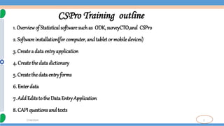 2
7/18/2024
CSPro Training outline
1. Overviewof Statistical software such as ODK, surveyCTO,and CSPro
2. Software installation(for computer, and tablet or mobile devices)
3. Createa data entryapplication
4. Create the data dictionary
5. Createthe data entry forms
6. Enterdata
7. AddEdits to the Data Entry Application
8. CAPI questions and texts
 