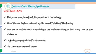 20
7/18/2024
Step 2: Start CSPro
 First, createa new folder for all files you will use in this training.
 OpenWindows Explorer and createa folder namedC:desktopCSProTraining.
 Now you are ready to start CSPro, which you can by double-clicking on the CSPro 7.1 icon on your
desktop, or
 by finding the properlink off theStart menu.
 The CSPro mainscreenwill appear:
3 Create a Data Entry Application
 