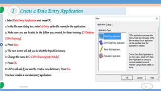 23
7/18/2024
3 Create a Data Entry Application
1. SelectDataEntryApplicationandpressOK.
2. In thefileopendialogbox,enterMyEntryasthefile namefortheapplication.
3. Make sure you are located in the folder you created for these training (C:Desktop
CSProTraining).
4. PressSave.
5. Thenextscreenwillaskyouto selecttheInputDictionary.
6. Changethenameto C:CSProTrainingMyDict.dcf.
7. PressOK.
8. CSProwillaskif youwantto createa newdictionary. PressYes.
Youhavecreateda newdataentryapplication
 