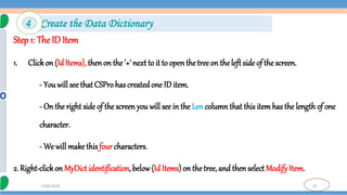 25
7/18/2024
Step 1: The ID Item
1. Clickon (IdItems), thenon the '+' next to it to open the tree on the left side of the screen.
- You will see that CSPro has createdone ID item.
- On the right side of the screen you will see in the Len column that this item has the length of one
character.
- We will make this four characters.
2. Right-clickon MyDict identification, below(Id Items) on the tree, and then select Modify Item.
4 Create the Data Dictionary
 
