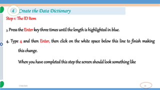 26
7/18/2024
Step 1: The ID Item
3. Press the Enter key three times until the lengthis highlighted in blue.
4. Type 4 and then Enter, then click on the white space below this line to finish making
this change.
When you have completed this step the screen should look something like
4 Create the Data Dictionary
 