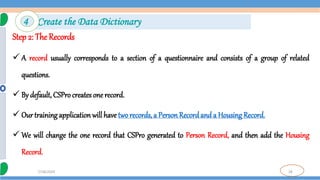 28
7/18/2024
Step 2: The Records
 A record usually corresponds to a section of a questionnaire and consists of a group of related
questions.
 By default, CSPro creates one record.
 Our training application will have two records, a Person Recordand a Housing Record.
 We will change the one record that CSPro generated to Person Record, and then add the Housing
Record.
4 Create the Data Dictionary
 