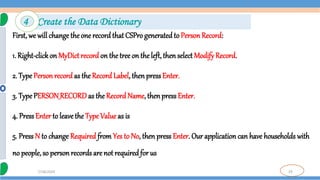 29
7/18/2024
First, we will change the one record that CSPro generatedto PersonRecord:
1. Right-clickon MyDict record on thetree on theleft, thenselect Modify Record.
2. Type Person record as the Record Label, then pressEnter.
3. TypePERSON_RECORDas the RecordName, thenpressEnter.
4. PressEnter to leave the Type Value as is
5. Press N to change Required from Yes to No, then press Enter. Our application can have households with
no people, so personrecords are not required for us
4 Create the Data Dictionary
 