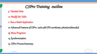 3
7/18/2024
CSPro Training outline
9. Tabulate Data
10. Modify the Table
11. Run a Batch Application
12. Advanced Features of CSPro such add GPS coordinate, photo(multimedia)
13. Menu Programs
14. Synchronization
15. CSProProcess Summary
 