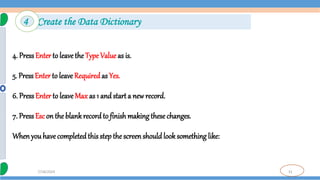 31
7/18/2024
4. PressEnter to leave the Type Value as is.
5. Press Enter to leave Requiredas Yes.
6. PressEnter to leave Max as 1 and start a new record.
7. PressEsc on the blank recordto finish making thesechanges.
When youhave completedthis stepthe screenshould look something like:
4 Create the Data Dictionary
 