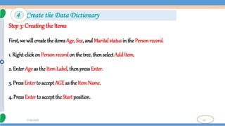 33
7/18/2024
Step 3: Creating the Items
First, we will create the items Age, Sex, and Marital status in the Personrecord.
1. Right-clickon Person recordon the tree, then selectAdd Item.
2. Enter Age as the ItemLabel, thenpressEnter.
3. PressEnter to accept AGE as the ItemName.
4. PressEnter to acceptthe Start position.
4 Create the Data Dictionary
 