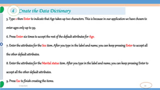 34
7/18/2024
5. Type 2 thenEnter to indicate that Age takes up two characters. This is becausein our applicationwe havechosento
enter ages onlyup to 99.
6. Press Entersix times to accept the rest of the default attributes for Age.
7. Enter the attributes for theSex item. After youtype in the labeland name, you can keep pressing Enter to accept all
the other default attributes.
8. Enter the attributes for theMarital status item. After you type in the label and name, youcan keep pressingEnter to
accept all the other default attributes.
9. Press Esc to finish creating the items.
4 Create the Data Dictionary
 