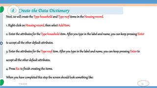 35
7/18/2024
Next, we willcreatethe Typehouseholdand Type roof items in the Housing record.
1. Right-click on Housing record, then select Add Item.
2. Enter the attributes for the Type household item. Afteryoutype in the labeland name, you can keeppressingEnter
to accept all the other defaultattributes.
3. Enter the attributes for the Type roof item. After youtype in the labelandname, you can keep pressing Enter to
accept all the other default attributes.
4. Press Esc to finish creating the items.
Whenyouhavecompleted this stepthe screenshould looksomething like:
4 Create the Data Dictionary
 