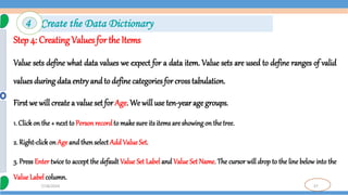 37
7/18/2024
Step 4: Creating Values for the Items
Value sets define what data values we expect for a data item. Value sets are used to define ranges of valid
values during data entry and to define categories for crosstabulation.
First we will createa valueset for Age. We will use ten-year age groups.
1. Click on the + next to Person record to make sure its items are showingon the tree.
2. Right-click on Age and then select AddValueSet.
3. Press Enter twice to accept the default Value Set Label and Value Set Name. The cursor will drop to the line below into the
Value Label column.
4 Create the Data Dictionary
 