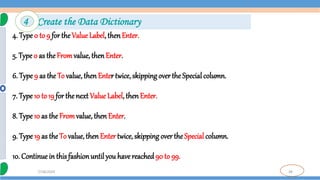 38
7/18/2024
4. Type 0 to 9 for the Value Label, thenEnter.
5. Type0 as theFromvalue, thenEnter.
6. Type 9 as the To value,then Enter twice, skipping over the Special column.
7. Type 10 to 19 for thenext Value Label, then Enter.
8. Type 10 as the Fromvalue, then Enter.
9. Type 19 as the To value,thenEnter twice, skipping overthe Special column.
10. Continuein this fashionuntil you have reached90 to 99.
4 Create the Data Dictionary
 