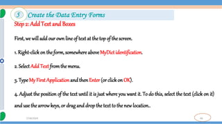 46
7/18/2024
Step 2: AddText and Boxes
First, we will add our own line of text at the top of the screen.
1. Right-clickon the form, somewhere aboveMyDict identification.
2. SelectAdd Text fromthe menu.
3. TypeMy First Application and then Enter (orclick on OK).
4. Adjust the position of the text until it is just where you want it. To do this, select the text (click on it)
and use the arrowkeys, or drag and drop the text to the new location..
5 Create the Data Entry Forms
 