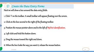 47
7/18/2024
Next we will drawa box around the data entry fields.
1. Click on thetoolbar. A small toolbar will appear floating over the screen.
2. Clickon the box secondto the right of the floating toolbar.
3. Positionthe mouse pointer aboveand to theleft of MyDict identification.
4. Left-clickand hold the buttondown.
5. Drag the mousetoward theright and down.
6. Whenthe box looks the way you want it, release the mouse button.
5 Create the Data Entry Forms
 
