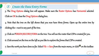 50
7/18/2024
3. The Drag Options dialog box will appear. Make sure the Roster Options has Horizontal selected.
Clickon OK to close the Drag Optionsdialog box.
4. Note that the tree on the left shows that you now have three forms. Open up the entire tree by
clicking the + next to any part of the tree.
5. Clickon PERSON_RECORD_FORMon the tree. You will see the roster that CSProcreated for you.
6. Click aroundon thetree on the left as youlike to explore the forms that CSProcreated.
7. Save the workyou have done so far. Select File -> Save fromthe main menu, or click on the toolbar.
5 Create the Data Entry Forms
 
