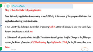 52
7/18/2024
Step 1: Run the Data Entry Application
Your data entry application is now ready to run! CSEntry is the name of the program that runs this
application, allowing you to key in data.
1. Run CSEntry by clicking on the toolbar, or pressing Ctrl+R. CSPro will ask you to save your work if you
haven't alreadydone so. ClickYes.
2. CSEntry will ask you to select a data file. The data we key will go into this file. Change to the folder you
created for this set of exercises, C:CSProTraining. Type MyData.dat /.CSdb for the file name, then press
Enter.
6 Enter Data
 
