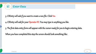 53
7/18/2024
3. CSEntry will ask if you want to create a new file. ClickYes.
4. CSEntry will ask for your Operator ID. You may type in anything you like.
5. The first data entry formwill appear with the cursor ready for youto beginentering data.
Whenyou have completedthis step the screenshould look something like:
6 Enter Data
 