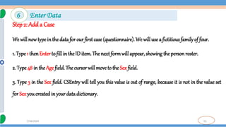 55
7/18/2024
Step 2: Adda Case
We will now type in the data for our first case (questionnaire). We will use a fictitious familyof four.
1. Type1 thenEnter to fill in the ID item. The next formwill appear, showing the person roster.
2. Type 48 in the Age field. The cursor will move to the Sex field.
3. Type 3 in the Sex field. CSEntry will tell you this value is out of range, because it is not in the value set
for Sex you created in your data dictionary.
6 Enter Data
 
