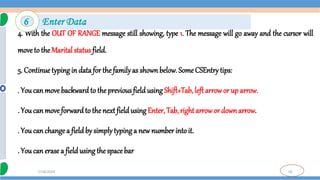 56
7/18/2024
4. With the OUT OF RANGE message still showing, type 1. The message will go away and the cursor will
moveto the Marital status field.
5. Continue typing in data for thefamilyas shownbelow. Some CSEntry tips:
. You can movebackward to the previous field using Shift+Tab, left arrow or up arrow.
. You can moveforwardto the next field using Enter, Tab, right arrowor downarrow.
. You can change a field by simplytyping a new number intoit.
. You can erase a field using thespace bar
6 Enter Data
 