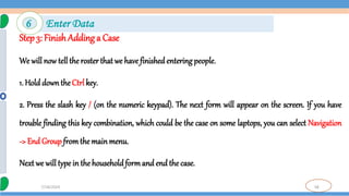 58
7/18/2024
Step 3: Finish Adding a Case
We will now tell the rosterthat we have finished entering people.
1. Hold downthe Ctrl key.
2. Press the slash key / (on the numeric keypad). The next form will appear on the screen. If you have
trouble finding this key combination, which could be the case on some laptops, you can select Navigation
-> End Groupfromthe mainmenu.
Next we will type in thehouseholdformand end the case.
6 Enter Data
 