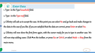 59
7/18/2024
1. Type1 in the Type householdfield.
2. Type 1 in theType roof field.
3. CSEntry will ask us to accept the case. At this point you can select No and go back and make changes to
thedata in thecase if you like. If you are satisfiedthat the data are correct, pressEnter or selectYes.
4. CSEntry will now show the first form again, with the cursor ready for you to type in another case. We
will now stop adding cases. Click on the toolbar, or press Esc or Ctrl+S, or select Mode -> Stop from the
mainmenu.
6 Enter Data
 