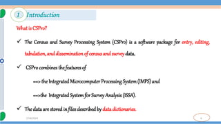 6
7/18/2024
What is CSPro?
 The Census and Survey Processing System (CSPro) is a software package for entry, editing,
tabulation, and dissemination of censusand survey data.
 CSPro combines thefeatures of
==> the Integrated Microcomputer Processing System(IMPS) and
==>the Integrated Systemfor Survey Analysis (ISSA).
 The data are stored in files describedby data dictionaries.
1 Introduction
 
