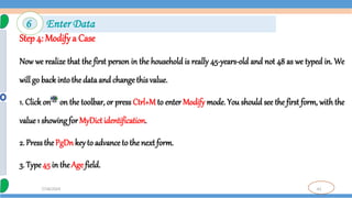 61
7/18/2024
Step 4: Modifya Case
Now we realize that the first person in the household is really 45-years-old and not 48 as we typed in. We
will go back intothe data and changethis value.
1. Click on on the toolbar, or press Ctrl+M to enter Modify mode. You should see the first form, with the
value1 showing for MyDictidentification.
2. Pressthe PgDnkey to advance to the next form.
3. Type45 in theAge field.
6 Enter Data
 