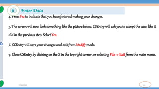 62
7/18/2024
4. PressF12 to indicatethat you havefinished making your changes.
5. The screen will now look something like the picture below. CSEntry will ask you to accept the case, like it
didin the previous step. Select Yes.
6. CSEntry will save your changes and exit fromModify mode.
7. CloseCSEntry by clickingon the X in the topright corner, or selecting File -> Exit fromthemainmenu.
6 Enter Data
 