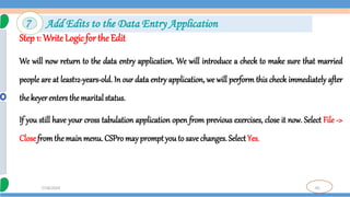 65
7/18/2024
Step 1: Write Logic for the Edit
We will now return to the data entry application. We will introduce a check to make sure that married
people are at least12-years-old. In our data entry application, we will perform this check immediately after
the keyer enters the maritalstatus.
If you still have your cross tabulation application open from previous exercises, close it now. Select File ->
Close fromthe main menu. CSPro may promptyou to save changes. SelectYes.
7 Add Edits to the Data Entry Application
 