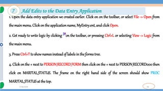 66
7/18/2024
1. Open the data entry application we created earlier. Click on on the toolbar, or select File -> Open from
the mainmenu. Clickon the applicationname, MyEntry.ent, and clickOpen.
2. Get ready to write logic by clicking on the toolbar, or pressing Ctrl+L or selecting View -> Logic from
the mainmenu.
3. PressCtrl+Tto show names insteadof labels in the forms tree.
4. Click on the + next to PERSON_RECORD_FORM then click on the + next to PERSON_RECORD000 then
click on MARITAL_STATUS. The frame on the right hand side of the screen should show PROC
MARITAL_STATUS at the top.
7 Add Edits to the Data Entry Application
 