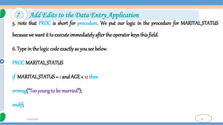 67
7/18/2024
5. Note that PROC is short for procedure. We put our logic in the procedure for MARITAL_STATUS
becausewe want it to execute immediatelyafterthe operator keys this field.
6. Type in thelogic codeexactlyas you see below.
PROC MARITAL_STATUS
if MARITAL_STATUS= 1 and AGE < 12 then
errmsg("Tooyoung to be married");
endif;
7 Add Edits to the Data Entry Application
 