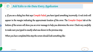 70
7/18/2024
4. If you see a dialog box that says Compile Failed, you have typed something incorrectly. A red circle will
appear in the margin indicating the approximate location of the error. The Compiler Output tab at the
bottom of the screen will show you an error message to help you determine the error. Check very carefully
to make sure youtyped in exactly whatwas shownin the previous step.
Whenyou have completedthis step the screenshould look something like:
7 Add Edits to the Data Entry Application
 