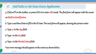73
7/18/2024
5. Click on on the toolbar, or press Ctrl+A to enter Add mode. The first form will appear with the cursor
on MyDict identification.
6. Type 2 and thenEnter to fill in the ID item. The next formwill appear,showing the person roster.
7. Type 10 in the Age field.
8. Type 1 in the Sex field.
9. Type 1 in the Marital status field.
Your error message shouldappear on the screenas shownbelow.
7 Add Edits to the Data Entry Application
 