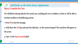 75
7/18/2024
Step 4: Complete the Case
We will finish entering data for the second case, including the error condition, so that we will be able to
test that conditionin the following exercise.
1. PressF8 to clearthe message.
2. Hold down the Ctrl key and press the slash key / on the numeric keypad. The next form will appear on
the screen.
3. Type1 in theTypehouseholdfield.
7 Add Edits to the Data Entry Application
 
