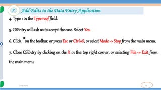 76
7/18/2024
4. Type 1 in the Type roof field.
5. CSEntry will ask us to accept the case. Select Yes.
6. Click on the toolbar, or press Esc or Ctrl+S, or select Mode -> Stop fromthe main menu.
7. Close CSEntry by clicking on the X in the top right corner, or selecting File -> Exit from
the main menu
7 Add Edits to the Data Entry Application
 