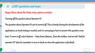 82
7/18/2024
Step3: More about the Data entry options window
Turning off the question about Operator ID
The questionabout Operator ID can be turned off. This is handyduringthe development of the
application, as much testing is needed, and it is annoying to have to answer this question every
time. To turnit off, select Options – Data Entry Options… fromthe toolbar, and un-tick“Askfor
operator ID” (but do rememberto turn in back on whenthe application is finished).
8 CAPI questions and texts
 