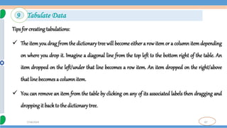 87
7/18/2024
Tips for creating tabulations:
 The item you drag from the dictionary tree will become either a row item or a column item depending
on where you drop it. Imagine a diagonal line from the top left to the bottom right of the table. An
item dropped on the left/under that line becomes a row item. An item dropped on the right/above
that line becomes a column item.
 You can remove an item from the table by clicking on any of its associated labels then dragging and
dropping it back to the dictionarytree.
9 Tabulate Data
 