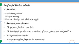 9
7/18/2024
Benefits of CAPI data collection
 Save time: -
- No data entry period
- Analysis starting
- No much cleanings and all those struggles
 Save money/cost effective:-
- No payment for data entry jobs.
- No Printing of questionnaires - no desires of paper, printer ,pen, and pencil etc…
- Transport of questionnaire
- Storage space (often forgotten but more costly).
 