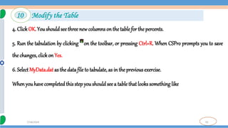 92
7/18/2024
4. Click OK. You should see three new columns on the table for the percents.
5. Run the tabulation by clicking on the toolbar, or pressing Ctrl+R. When CSPro prompts you to save
the changes, click on Yes.
6. Select MyData.dat as the data file to tabulate, as in the previous exercise.
Whenyou have completedthis step you should see a table that looks something like
10 Modify the Table
 