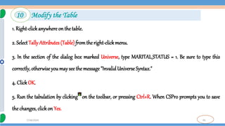 95
7/18/2024
1. Right-clickanywhere on the table.
2. SelectTally Attributes (Table) fromthe right-clickmenu.
3. In the section of the dialog box marked Universe, type MARITAL_STATUS = 1. Be sure to type this
correctly, otherwiseyou may see the message "InvalidUniverse Syntax."
4. Click OK.
5. Run the tabulation by clicking on the toolbar, or pressing Ctrl+R. When CSPro prompts you to save
the changes, click on Yes.
10 Modify the Table
 